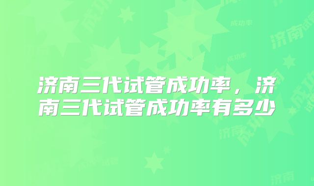 济南三代试管成功率，济南三代试管成功率有多少