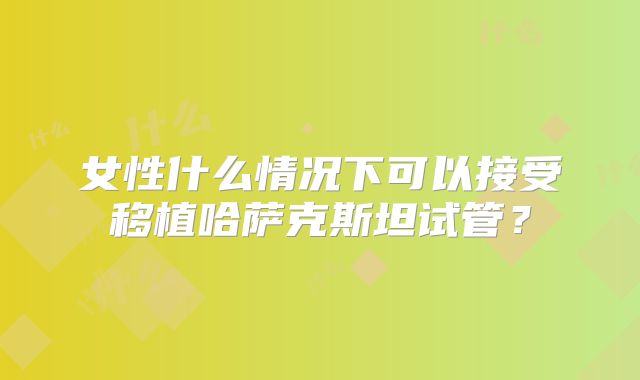女性什么情况下可以接受移植哈萨克斯坦试管？