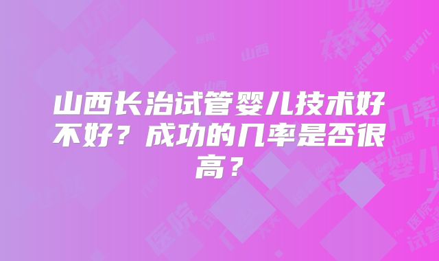 山西长治试管婴儿技术好不好？成功的几率是否很高？