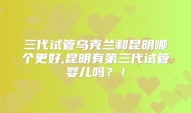 三代试管乌克兰和昆明哪个更好,昆明有第三代试管婴儿吗?!