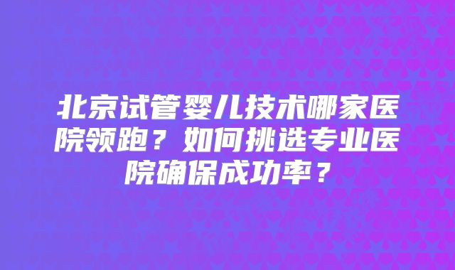 北京试管婴儿技术哪家医院领跑？如何挑选专业医院确保成功率？