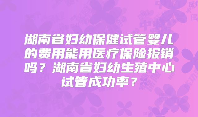 湖南省妇幼保健试管婴儿的费用能用医疗保险报销吗？湖南省妇幼生殖中心试管成功率？