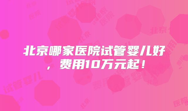 北京哪家医院试管婴儿好,费用10万元起!