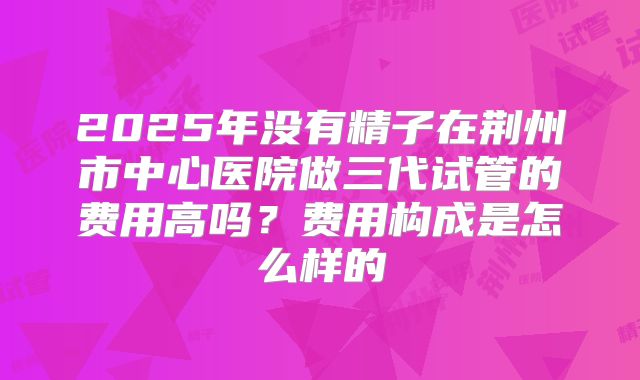 2025年没有精子在荆州市中心医院做三代试管的费用高吗？费用构成是怎么样的