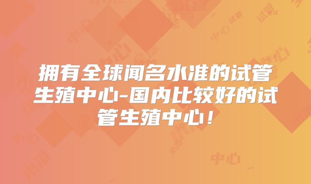拥有全球闻名水准的试管生殖中心-国内比较好的试管生殖中心！