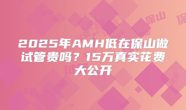 2025年AMH低在保山做试管贵吗？15万真实花费大公开