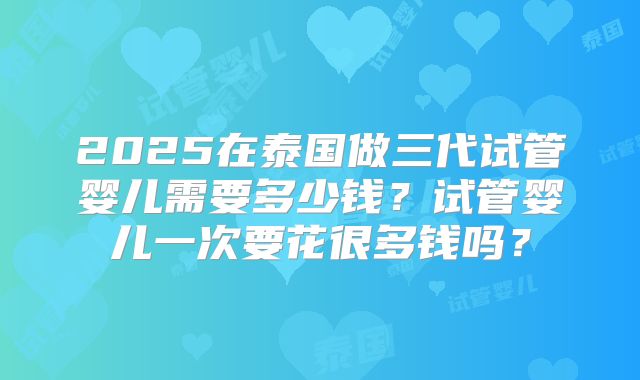2025在泰国做三代试管婴儿需要多少钱?试管婴儿一次要花很多钱吗?