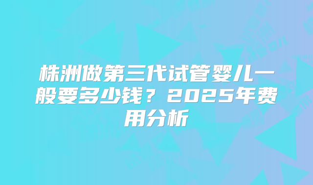 株洲做第三代试管婴儿一般要多少钱？2025年费用分析