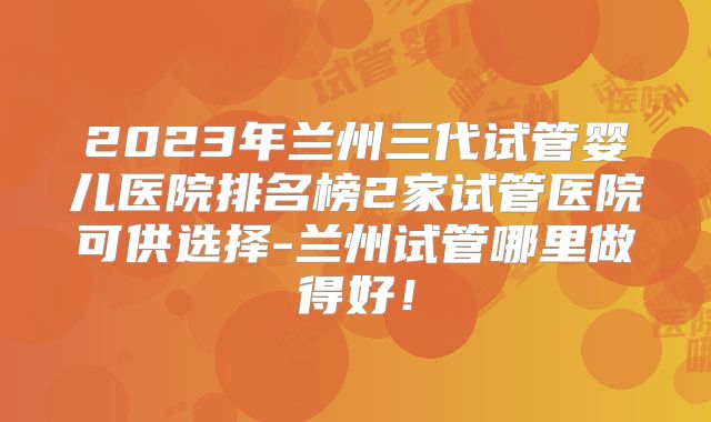2023年兰州三代试管婴儿医院排名榜2家试管医院可供选择-兰州试管哪里做得好！
