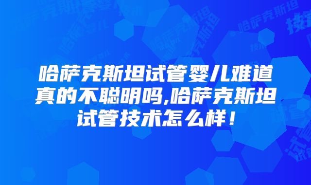 哈萨克斯坦试管婴儿难道真的不聪明吗,哈萨克斯坦试管技术怎么样！