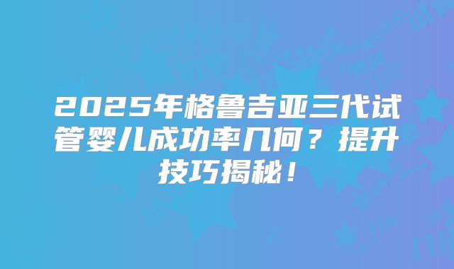 2025年格鲁吉亚三代试管婴儿成功率几何？提升技巧揭秘！