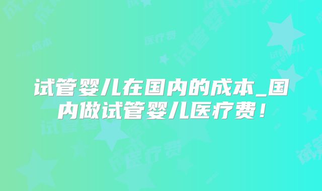 试管婴儿在国内的成本_国内做试管婴儿医疗费！