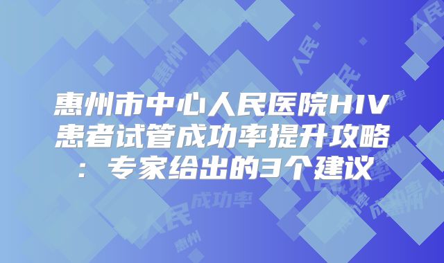惠州市中心人民医院HIV患者试管成功率提升攻略：专家给出的3个建议