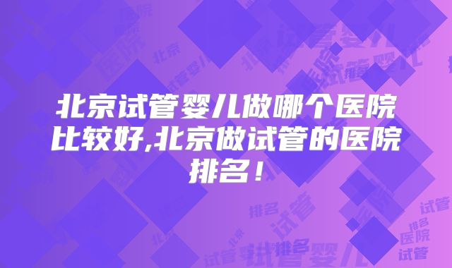 北京试管婴儿做哪个医院比较好,北京做试管的医院排名!