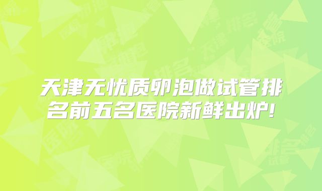 天津无忧质卵泡做试管排名前五名医院新鲜出炉!