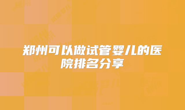 郑州可以做试管婴儿的医院排名分享
