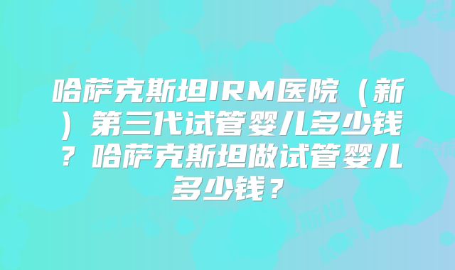 哈萨克斯坦IRM医院（新）第三代试管婴儿多少钱？哈萨克斯坦做试管婴儿多少钱？