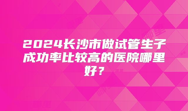 2024长沙市做试管生子成功率比较高的医院哪里好？