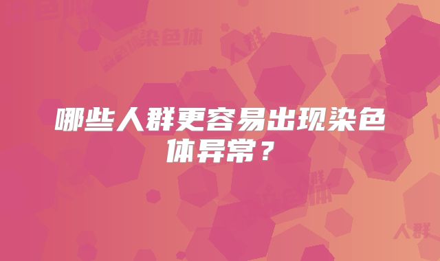 哪些人群更容易出现染色体异常？