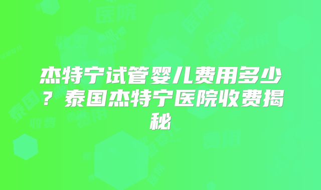 杰特宁试管婴儿费用多少？泰国杰特宁医院收费揭秘