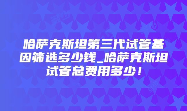 哈萨克斯坦第三代试管基因筛选多少钱_哈萨克斯坦试管总费用多少！