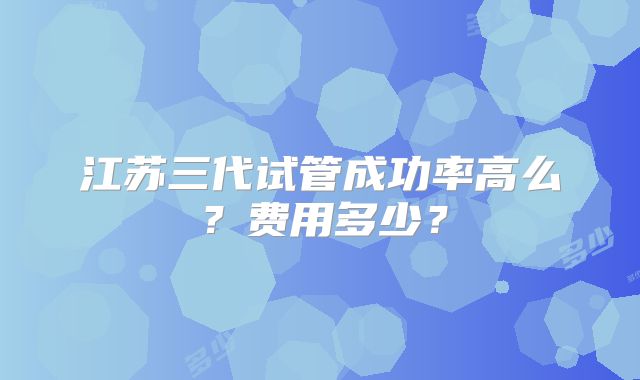江苏三代试管成功率高么？费用多少？