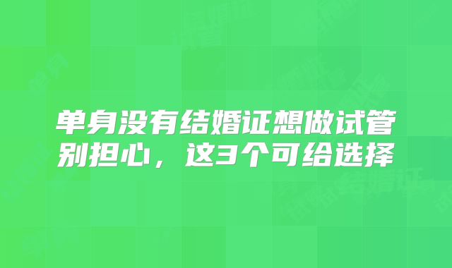 单身没有结婚证想做试管别担心，这3个可给选择
