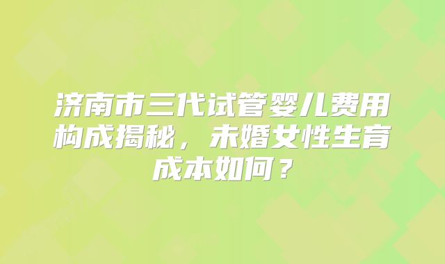 济南市三代试管婴儿费用构成揭秘，未婚女性生育成本如何？
