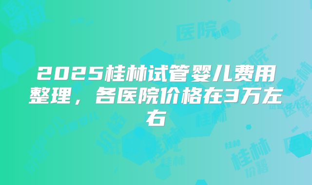2025桂林试管婴儿费用整理，各医院价格在3万左右