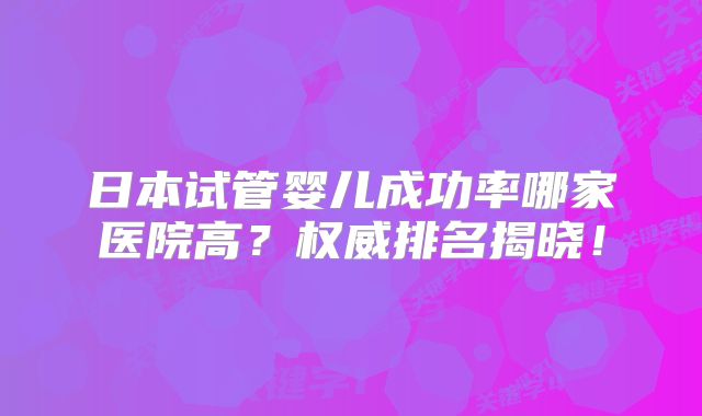 日本试管婴儿成功率哪家医院高？权威排名揭晓！