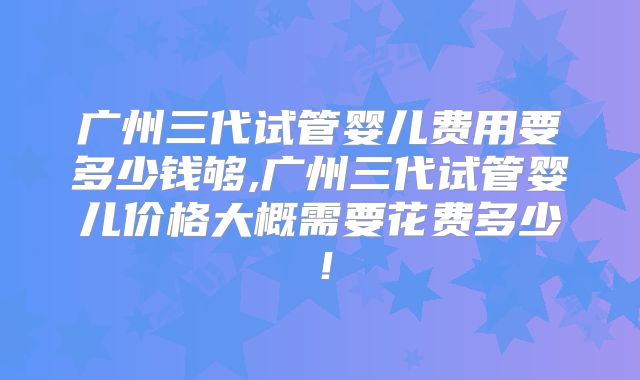 广州三代试管婴儿费用要多少钱够,广州三代试管婴儿价格大概需要花费多少!