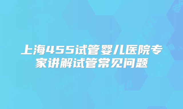 上海455试管婴儿医院专家讲解试管常见问题