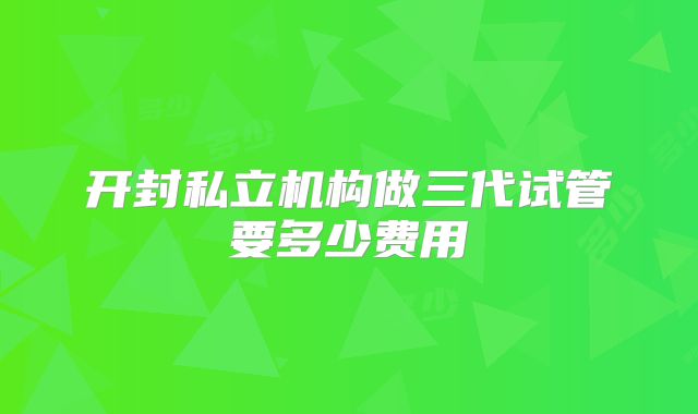 开封私立机构做三代试管要多少费用