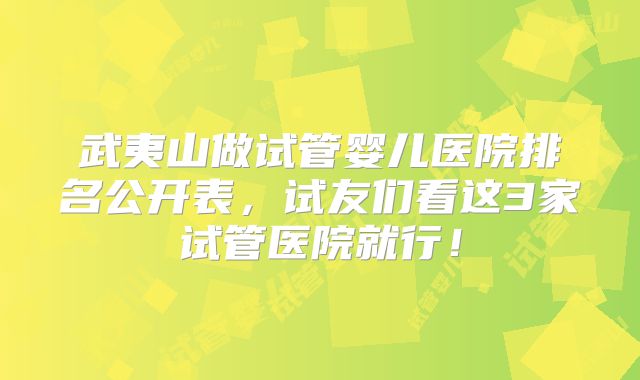 武夷山做试管婴儿医院排名公开表，试友们看这3家试管医院就行！