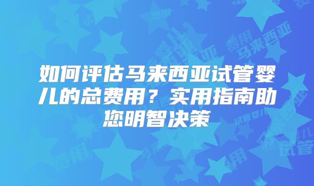 如何评估马来西亚试管婴儿的总费用？实用指南助您明智决策
