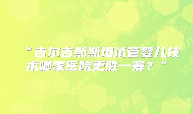 “吉尔吉斯斯坦试管婴儿技术哪家医院更胜一筹？”
