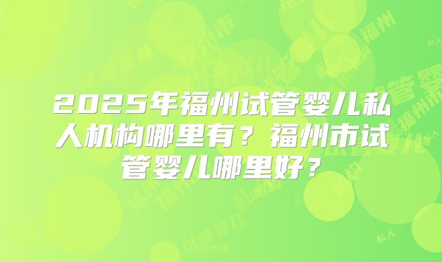 2025年福州试管婴儿私人机构哪里有？福州市试管婴儿哪里好？