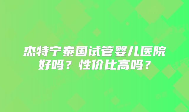 杰特宁泰国试管婴儿医院好吗？性价比高吗？