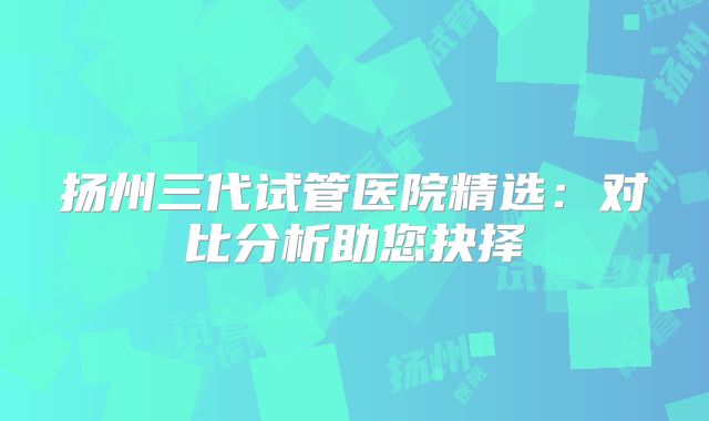 扬州三代试管医院精选：对比分析助您抉择