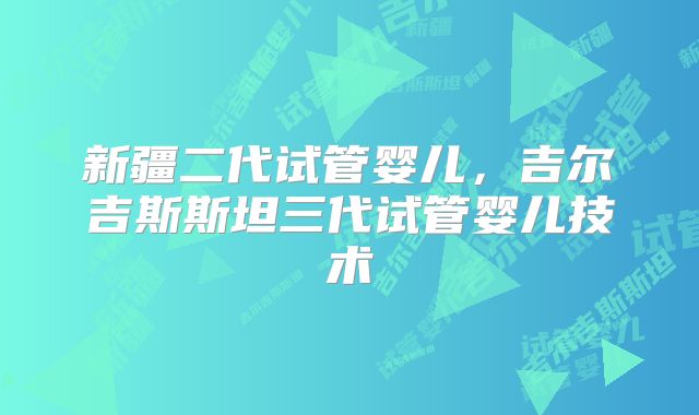新疆二代试管婴儿，吉尔吉斯斯坦三代试管婴儿技术