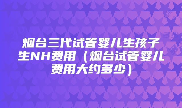 烟台三代试管婴儿生孩子生NH费用(烟台试管婴儿费用大约多少)