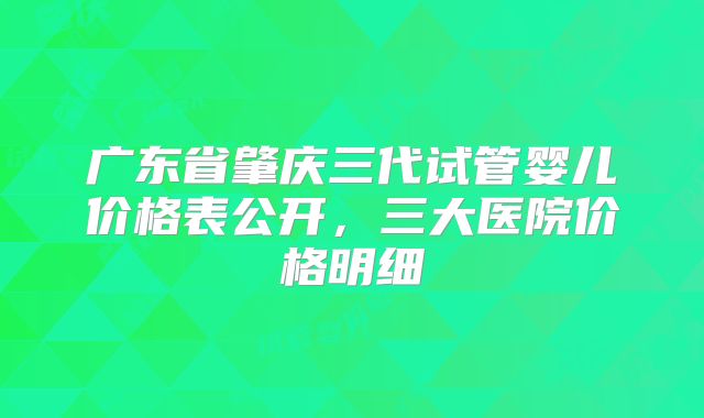 广东省肇庆三代试管婴儿价格表公开，三大医院价格明细