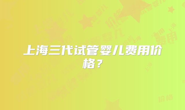 上海三代试管婴儿费用价格？