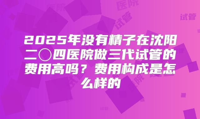 2025年没有精子在沈阳二〇四医院做三代试管的费用高吗？费用构成是怎么样的
