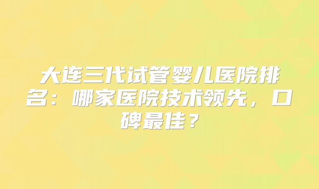 大连三代试管婴儿医院排名：哪家医院技术领先，口碑最佳？