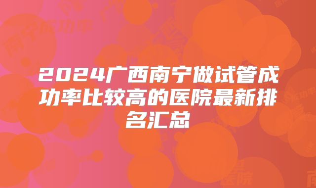 2024广西南宁做试管成功率比较高的医院最新排名汇总