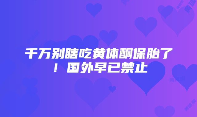 千万别瞎吃黄体酮保胎了!国外早已禁止