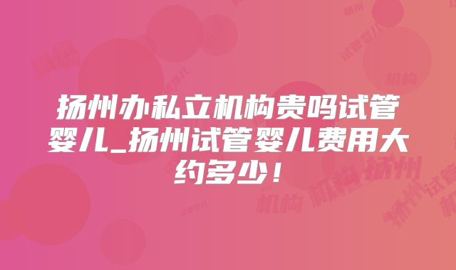 扬州办私立机构贵吗试管婴儿_扬州试管婴儿费用大约多少！