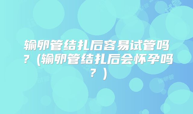输卵管结扎后容易试管吗？(输卵管结扎后会怀孕吗？)