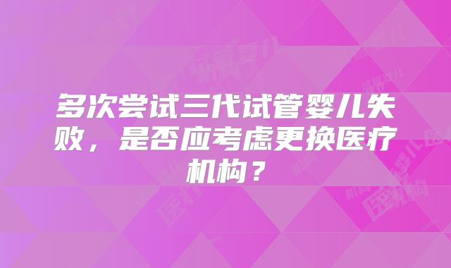 多次尝试三代试管婴儿失败，是否应考虑更换医疗机构？